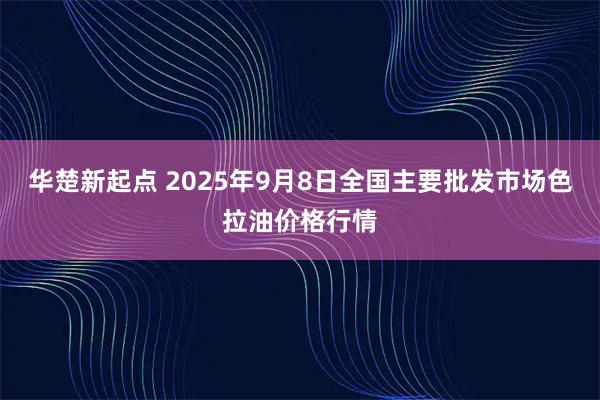 华楚新起点 2025年9月8日全国主要批发市场色拉油价格行情