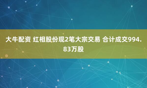 大牛配资 红相股份现2笔大宗交易 合计成交994.83万股