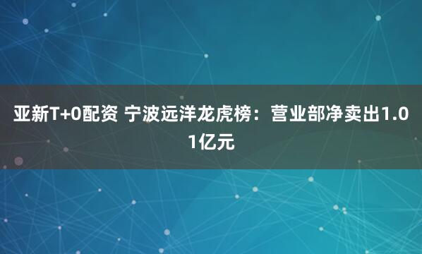 亚新T+0配资 宁波远洋龙虎榜：营业部净卖出1.01亿元