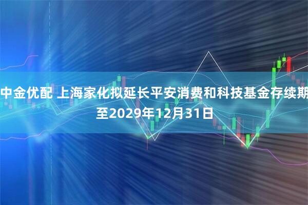 中金优配 上海家化拟延长平安消费和科技基金存续期至2029年12月31日