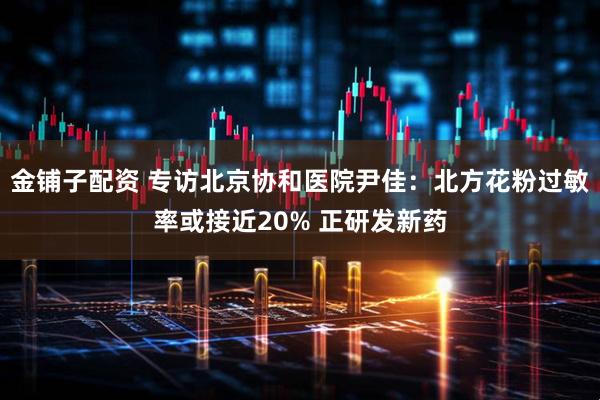 金铺子配资 专访北京协和医院尹佳：北方花粉过敏率或接近20% 正研发新药