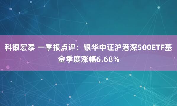 科银宏泰 一季报点评：银华中证沪港深500ETF基金季度涨幅6.68%