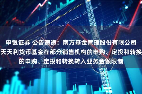 申银证券 公告速递：南方基金管理股份有限公司关于调整旗下南方天天利货币基金在部分销售机构的申购、定投和转换转入业务金额限制