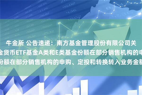 牛金所 公告速递：南方基金管理股份有限公司关于调整旗下南方理财金货币ETF基金A类和E类基金份额在部分销售机构的申购、定投和转换转入业务金额限制