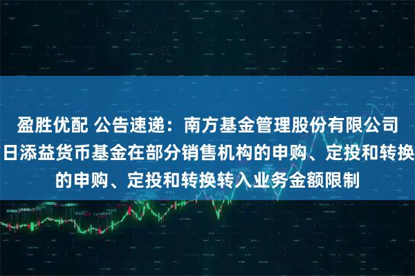 盈胜优配 公告速递：南方基金管理股份有限公司关于调整旗下南方日添益货币基金在部分销售机构的申购、定投和转换转入业务金额限制