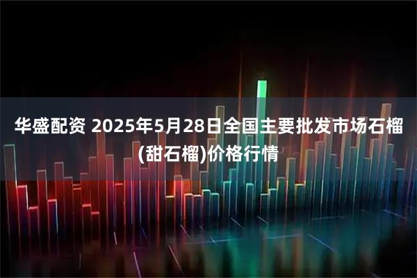 华盛配资 2025年5月28日全国主要批发市场石榴(甜石榴)价格行情