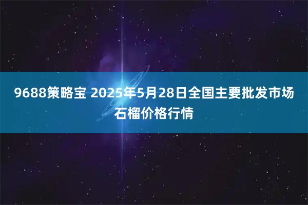9688策略宝 2025年5月28日全国主要批发市场石榴价格行情