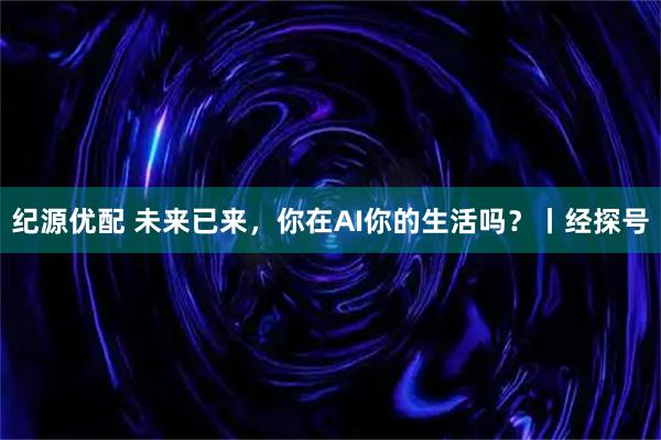 纪源优配 未来已来，你在AI你的生活吗？丨经探号