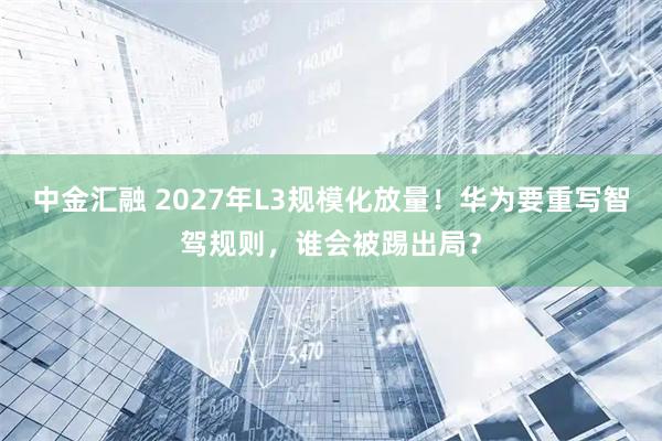 中金汇融 2027年L3规模化放量！华为要重写智驾规则，谁会被踢出局？