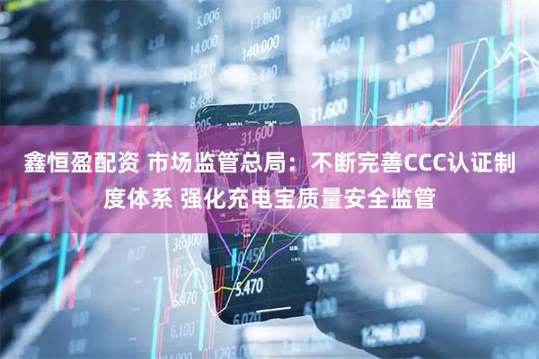 鑫恒盈配资 市场监管总局：不断完善CCC认证制度体系 强化充电宝质量安全监管