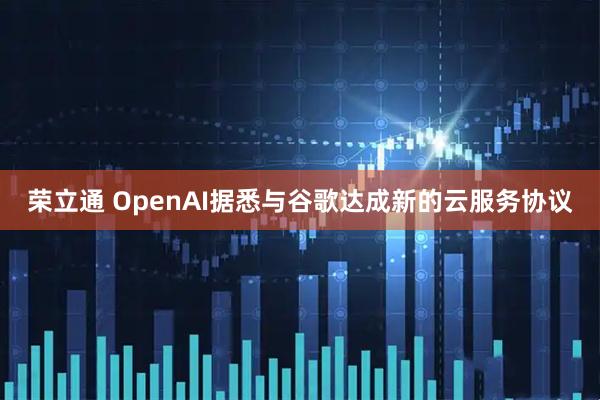 荣立通 OpenAI据悉与谷歌达成新的云服务协议