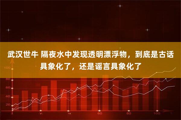 武汉世牛 隔夜水中发现透明漂浮物，到底是古话具象化了，还是谣言具象化了